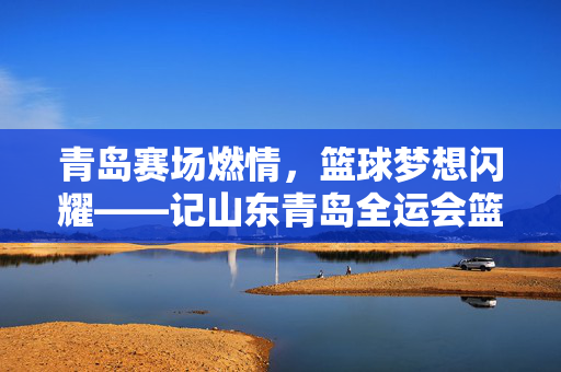 青岛赛场燃情，篮球梦想闪耀——记山东青岛全运会篮球赛，青岛赛场燃情，篮球梦想闪耀