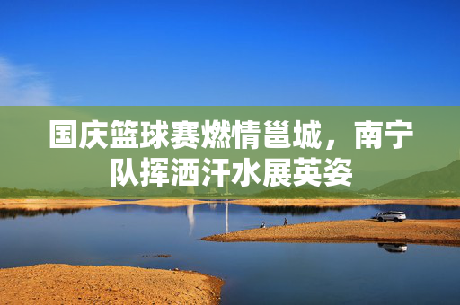 国庆篮球赛燃情邕城，南宁队挥洒汗水展英姿