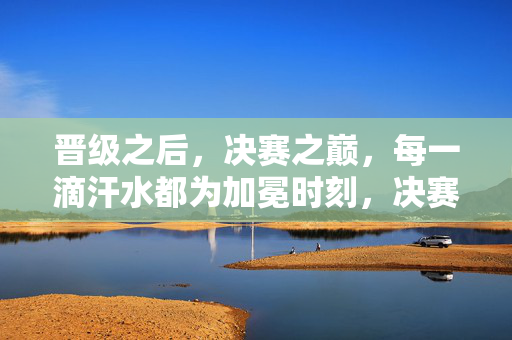 晋级之后，决赛之巅，每一滴汗水都为加冕时刻，决赛之巅，汗水为冕