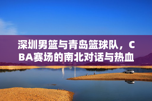 深圳男篮与青岛篮球队，CBA赛场的南北对话与热血征程，CBA南北对决，深圳男篮与青岛的热血征程