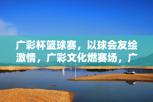 广彩杯篮球赛，以球会友绘激情，广彩文化燃赛场，广彩杯篮球赛，以球会友绘激情，广彩文化燃赛场