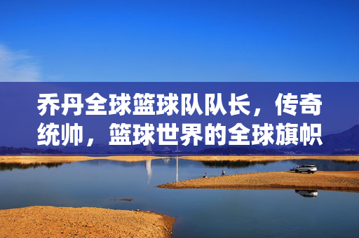 乔丹全球篮球队队长，传奇统帅，篮球世界的全球旗帜