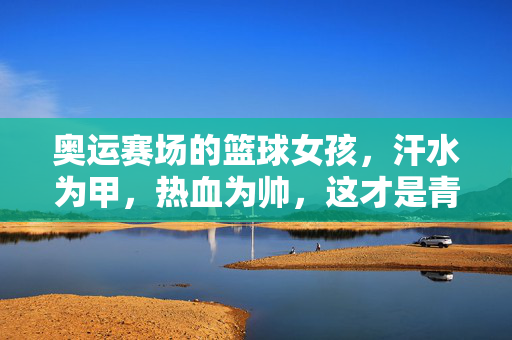 奥运赛场的篮球女孩，汗水为甲，热血为帅，这才是青春最帅气的模样
