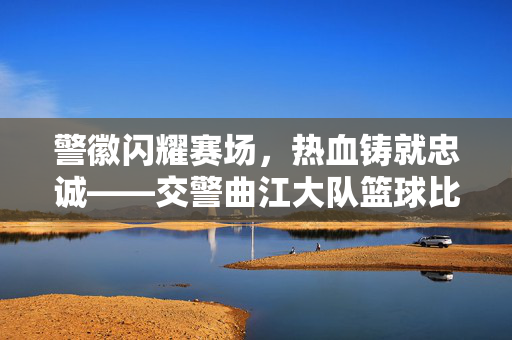 警徽闪耀赛场，热血铸就忠诚——交警曲江大队篮球比赛圆满落幕