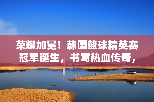 荣耀加冕！韩国篮球精英赛冠军诞生，书写热血传奇，荣耀加冕！韩国篮球精英赛冠军诞生，书写热血传奇