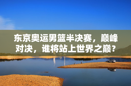 东京奥运男篮半决赛,巅峰对决,谁将站上世界之巅?东京奥运男篮半决赛巅峰对决,谁将站上世界之巅?