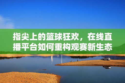 指尖上的篮球狂欢，在线直播平台如何重构观赛新生态，在线直播平台重构指尖篮球观赛新生态
