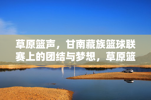 草原篮声，甘南藏族篮球联赛上的团结与梦想，草原篮声，甘南藏族篮球联赛的团结与梦想