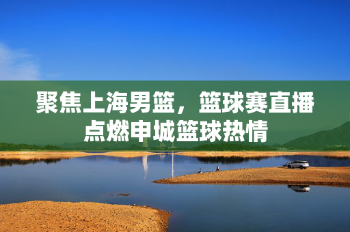 聚焦上海男篮，篮球赛直播点燃申城篮球热情