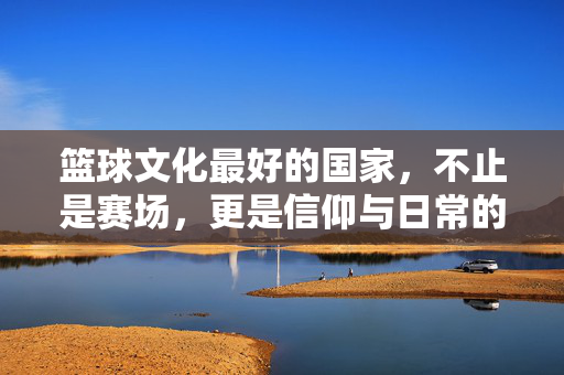 篮球文化最好的国家，不止是赛场，更是信仰与日常的交融，篮球文化最好的国家，赛场之外，信仰与日常的交融