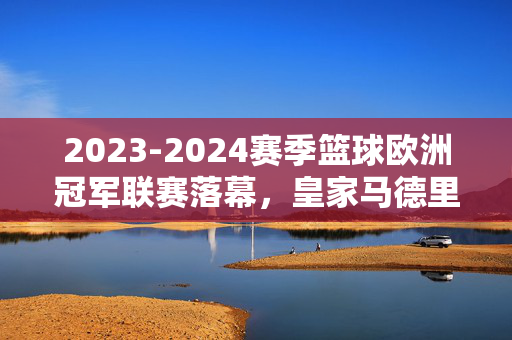 2023-2024赛季篮球欧洲冠军联赛落幕，皇家马德里第11次加冕，续写欧洲篮坛传奇