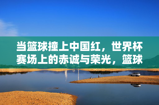 当篮球撞上中国红，世界杯赛场上的赤诚与荣光，篮球撞中国红，世界杯赛场赤诚荣光