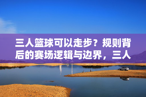 三人篮球可以走步？规则背后的赛场逻辑与边界，三人篮球走步规则的赛场逻辑与边界