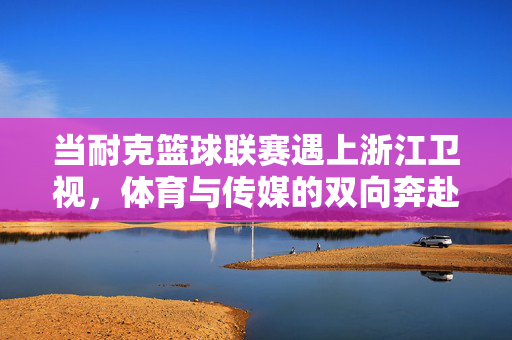 当耐克篮球联赛遇上浙江卫视,体育与传媒的双向奔赴,点燃全民篮球热血,耐克篮球联赛携手浙江卫视,体育传媒双向奔赴,点燃全民篮球热血