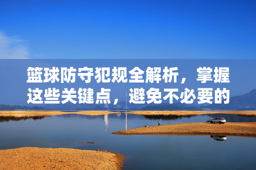 篮球防守犯规全解析,掌握这些关键点,避免不必要的犯规,篮球防守犯规全解析,掌握关键点,避免不必要犯规