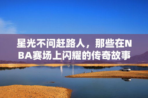星光不问赶路人，那些在NBA赛场上闪耀的传奇故事，星光不问赶路人，NBA赛场的传奇光芒