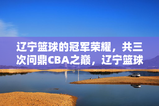 辽宁篮球的冠军荣耀，共三次问鼎CBA之巅，辽宁篮球三度问鼎CBA冠军荣耀