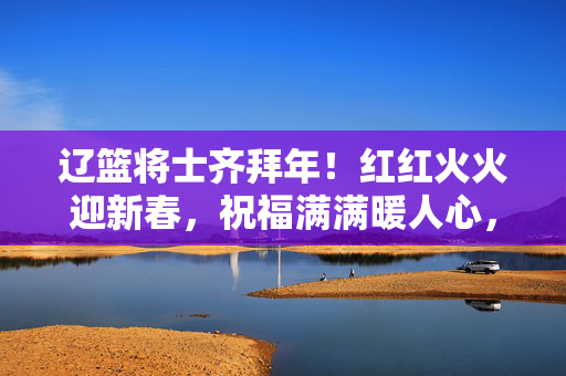 辽篮将士齐拜年！红红火火迎新春，祝福满满暖人心，辽篮将士新春拜年送祝福