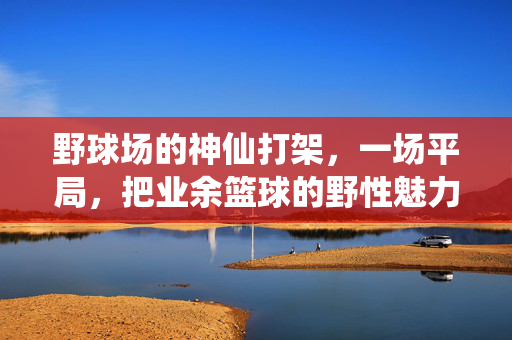 野球场的神仙打架，一场平局，把业余篮球的野性魅力打满了，野球场神仙打架平局，野性魅力拉满