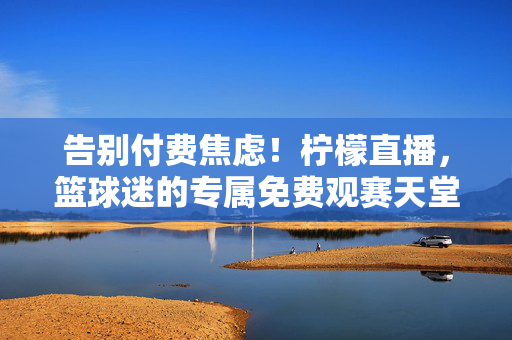 告别付费焦虑！柠檬直播，篮球迷的专属免费观赛天堂，柠檬直播，告别付费焦虑，篮球迷专属免费观赛天堂