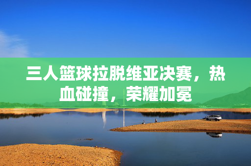 三人篮球拉脱维亚决赛，热血碰撞，荣耀加冕