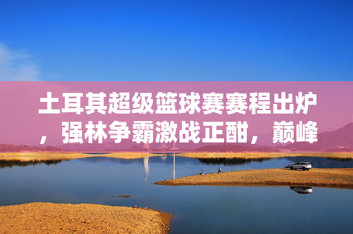 土耳其超级篮球赛赛程出炉，强林争霸激战正酣，巅峰对决值得期待