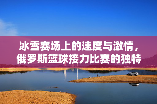 冰雪赛场上的速度与激情，俄罗斯篮球接力比赛的独特魅力，冰雪赛场上的俄罗斯篮球接力，速度与激情的独特魅力