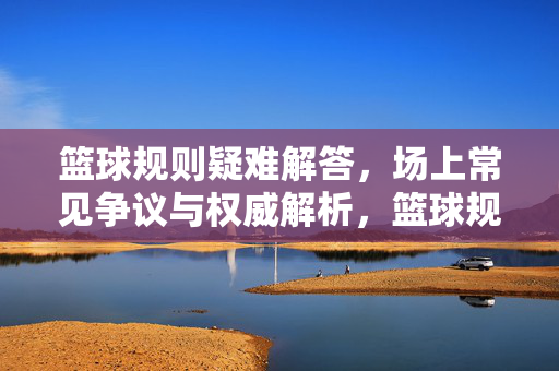 篮球规则疑难解答，场上常见争议与权威解析，篮球规则疑难争议与权威解析