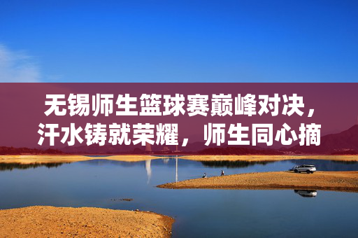 无锡师生篮球赛巅峰对决，汗水铸就荣耀，师生同心摘桂，无锡师生篮球赛巅峰对决，汗水铸荣耀，同心摘桂冠