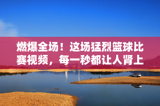 燃爆全场！这场猛烈篮球比赛视频，每一秒都让人肾上腺素飙升