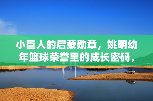 小巨人的启蒙勋章，姚明幼年篮球荣誉里的成长密码，姚明幼年篮球启蒙勋章，成长密码