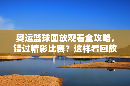 奥运篮球回放观看全攻略，错过精彩比赛？这样看回放不错过！