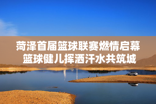 菏泽首届篮球联赛燃情启幕 篮球健儿挥洒汗水共筑城市体育梦，菏泽首届篮球联赛燃情启幕 共筑城市体育梦