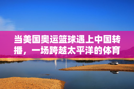 当美国奥运篮球遇上中国转播，一场跨越太平洋的体育狂欢与文化共鸣