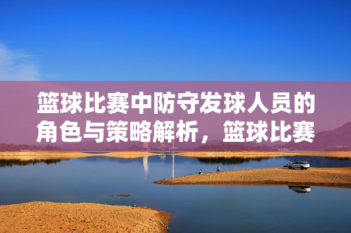 篮球比赛中防守发球人员的角色与策略解析，篮球比赛发球防守者的角色与策略解析