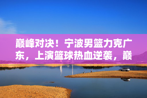 巅峰对决！宁波男篮力克广东，上演篮球热血逆袭，巅峰对决！宁波男篮力克广东上演热血逆袭