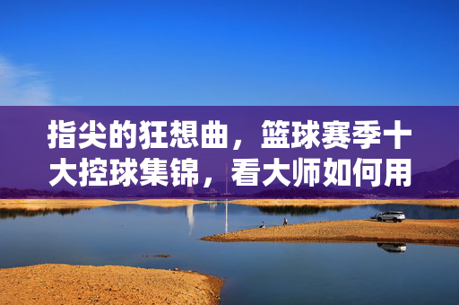 指尖的狂想曲，篮球赛季十大控球集锦，看大师如何用节奏撕裂防线，指尖狂想，十大控球神迹撕裂防线