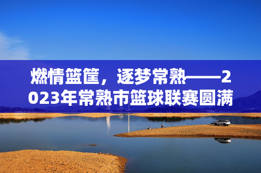 燃情篮筐，逐梦常熟——2023年常熟市篮球联赛圆满落幕，2023年常熟市篮球联赛圆满落幕