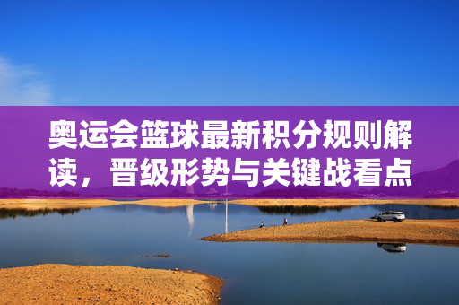 奥运会篮球最新积分规则解读，晋级形势与关键战看点，奥运会篮球最新积分规则解析，晋级形势与关键战看点