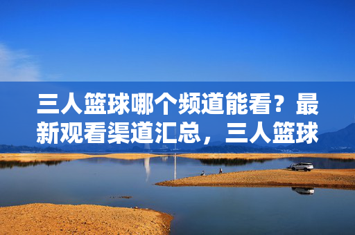 三人篮球哪个频道能看？最新观看渠道汇总，三人篮球最新观看渠道汇总