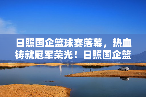 日照国企篮球赛落幕,热血铸就冠军荣光!日照国企篮球赛落幕,热血铸就冠军荣光!