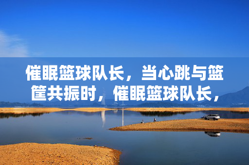 催眠篮球队长，当心跳与篮筐共振时，催眠篮球队长，心跳与篮筐共振