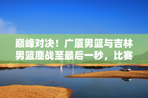 巅峰对决！广厦男篮与吉林男篮鏖战至最后一秒，比赛视频精彩回顾，巅峰对决！广厦男篮与吉林男篮鏖战至最后一秒，比赛视频精彩回顾