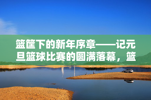 篮筐下的新年序章——记元旦篮球比赛的圆满落幕，篮筐下的新年序章——元旦篮球赛圆满落幕