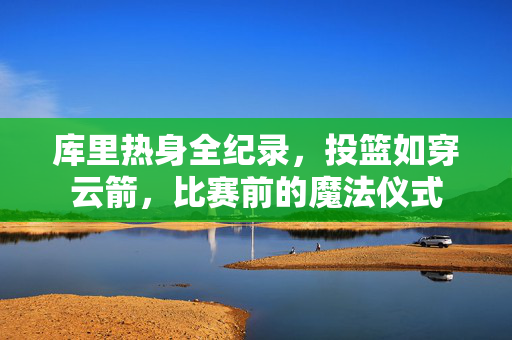 库里热身全纪录，投篮如穿云箭，比赛前的魔法仪式