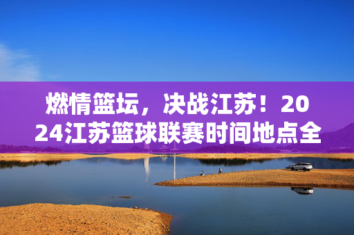 燃情篮坛，决战江苏！2024江苏篮球联赛时间地点全解析