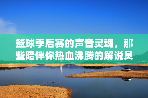 篮球季后赛的声音灵魂，那些陪伴你热血沸腾的解说员们