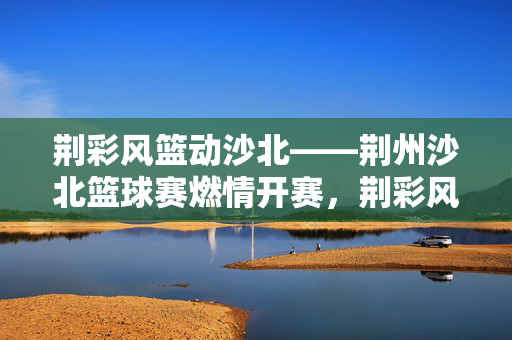 荆彩风篮动沙北——荆州沙北篮球赛燃情开赛，荆彩风篮燃情沙北篮球赛