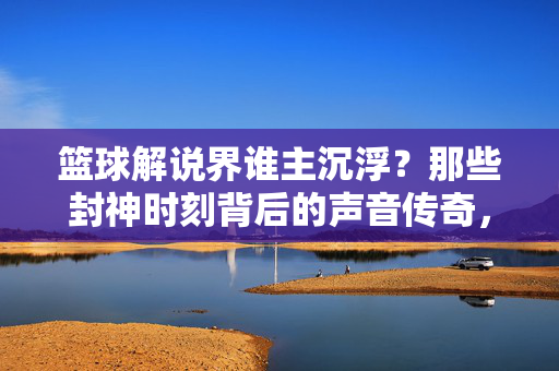 篮球解说界谁主沉浮？那些封神时刻背后的声音传奇，篮球解说界谁主沉浮？封神时刻的声音传奇