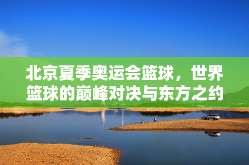 北京夏季奥运会篮球，世界篮球的巅峰对决与东方之约，北京奥运会篮球，世界巅峰对决与东方之约